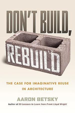 Don't Build, Rebuild: The Case for Imaginative Reuse in Architecture by Aaron Betsky