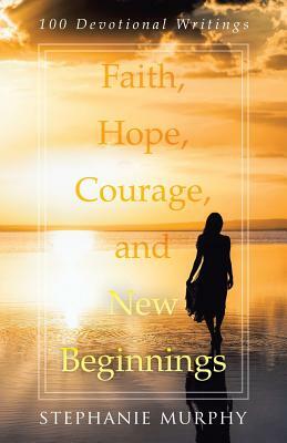 Faith, Hope, Courage, and New Beginnings: 100 Devotional Writings by Stephanie Murphy