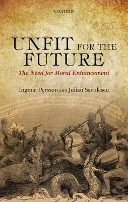Unfit for the Future: The Need for Moral Enhancement by Ingmar Persson, Julian Savulescu