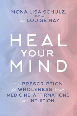 Heal Your Mind: Your Prescription for Wholeness through Medicine, Affirmations, and Intuition by Mona Lisa Schulz, Louise L. Hay