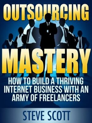 Outsourcing Mastery: How to Build a Thriving Internet Business with an Army of Freelancers by Steve Scott