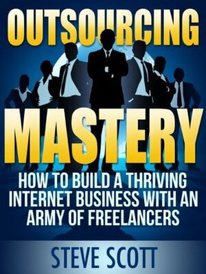 Outsourcing Mastery: How to Build a Thriving Internet Business with an Army of Freelancers by Steve Scott