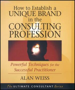 How to Establish a Unique Brand in the Consulting Profession: Powerful Techniques for the Successful Practitioner by Alan Weiss