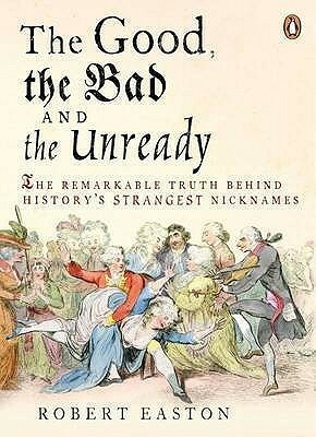 The Good, the Bad and the Unready: The Remarkable Truth Behind History's Strangest Nicknames by Robert Easton