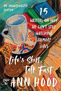 Life's Short, Talk Fast: Fifteen Writers on Why We Can't Stop Watching Gilmore Girls by Ann Hood