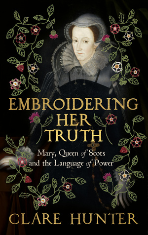 Embroidering Her Truth: Mary, Queen of Scots and the Language of Power by Clare Hunter