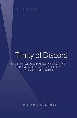 Trinity of Discord: The Hymnal and Poetic Innovations of Isaac Watts, Charles Wesley, and William Cowper by Richard Arnold