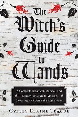 The Witch's Guide to Wands: A Complete Botanical, Magical, and Elemental Guide to Making, Choosing, and Using the Right Wand by Gypsey Elaine Teague