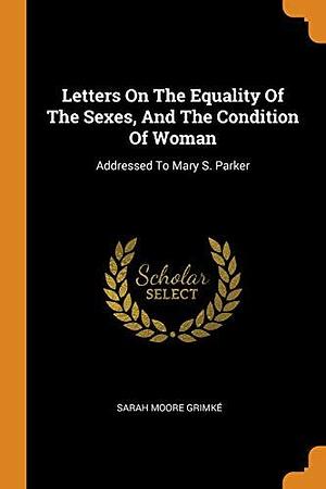 Letters On The Equality Of The Sexes, And The Condition Of Woman: Addressed To Mary S. Parker by Sarah Moore Grimké, Sarah Moore Grimké