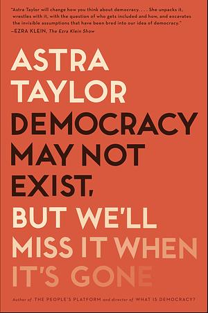 Democracy May Not Exist, but We'll Miss It When It's Gone by Astra Taylor