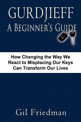 Gurdjieff, a Beginner's Guide--How Changing the Way We React to Misplacing Our Keys Can Transform Our Lives by Gil Friedman