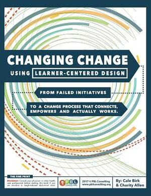 Changing Change Using Learner-Centered Design: From Failed Initiatives to a Change Process that Connects, Empowers and Actually Works by Cale Birk, Charity Allen