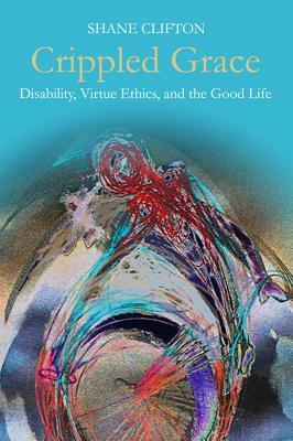 Crippled Grace: Disability, Virtue Ethics, and the Good Life by Shane Clifton