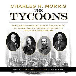 The Tycoons: How Andrew Carnegie, John D. Rockefeller, Jay Gould, and J. P. Morgan Invented the American Supereconomy by Charles R. Morris