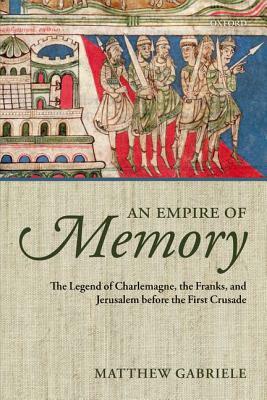 An Empire of Memory: The Legend of Charlemagne, the Franks, and Jerusalem Before the First Crusade by Matthew Gabriele