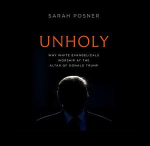 Unholy: Why White Evangelicals Worship at the Altar of Donald Trump by Sarah Posner