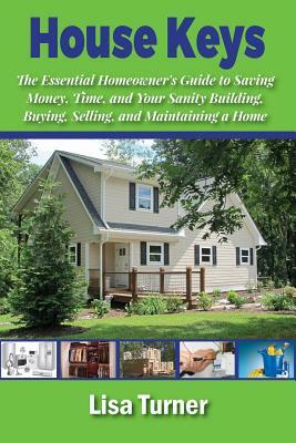 House Keys: The Essential Homeowner's Guide to Saving Money, Time, and Your Sanity Building, Buying, Selling, and Maintaining a Ho by Lisa Turner