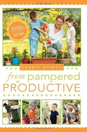 From Pampered to Productive: Raising Children Who Know How to Work by Debbie Bowen, Debbie Bowen