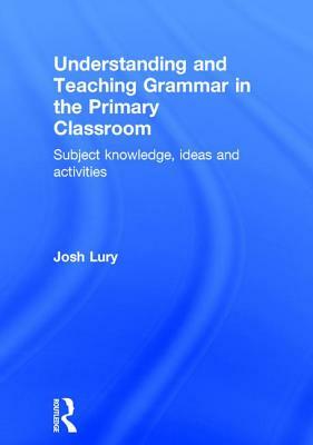 Understanding and Teaching Grammar in the Primary Classroom: Subject Knowledge, Ideas and Activities by Josh Lury