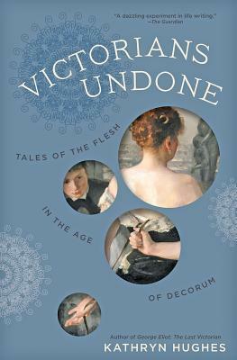 Victorians Undone: Tales of the Flesh in the Age of Decorum by Kathryn Hughes