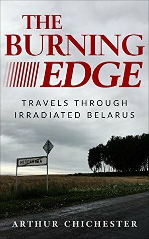 The Burning Edge: Travels Through Irradiated Belarus by Arthur Chichester
