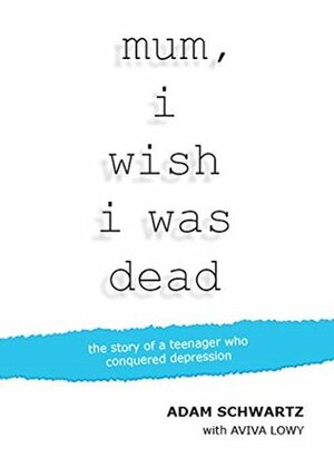 Mum, I Wish I Was Dead: The story of a teenager who conquered depression by Adam Schwartz, Aviva Lowy