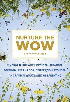 Nurture the Wow: Finding Spirituality in the Frustration, Boredom, Tears, Poop, Desperation, Wonder, and Radical Amazement of Parenting by Danya Ruttenberg