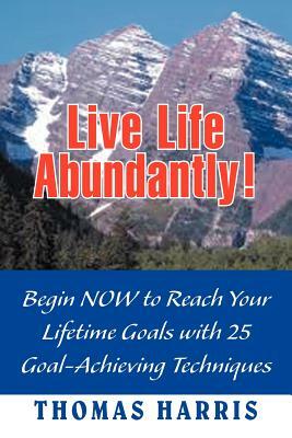 Live Life Abundantly!: Begin Now to Reach Your Lifetime Goals with 25 Goal-Achieving Techniques by Thomas A. Harris