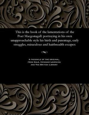 This Is the Book of the Lamentations of the Poet Macgonagall: Portraying in His Own Unapproachable Style His Birth and Parentage, Early Struggles, Mir by William McGonagall