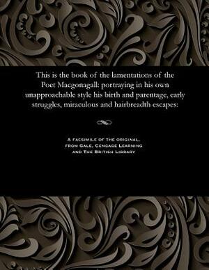 This Is the Book of the Lamentations of the Poet Macgonagall: Portraying in His Own Unapproachable Style His Birth and Parentage, Early Struggles, Mir by William McGonagall