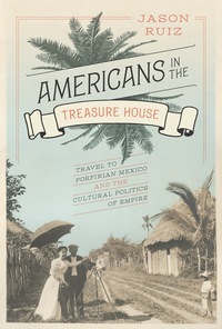 Americans in the Treasure House: Travel to Porfirian Mexico and the Cultural Politics of Empire by Jason Ruiz