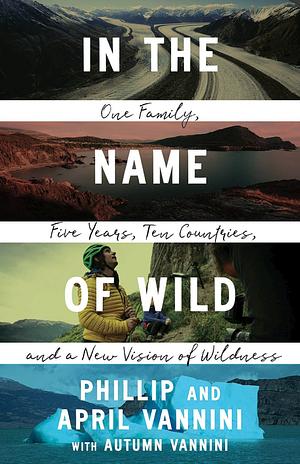 In the Name of Wild: One Family, Five Years, Ten Countries, and a New Vision of Wildness by Phillip Vannini, April Vannini