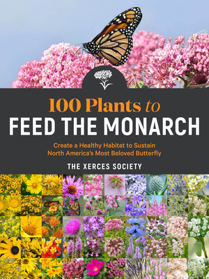 100 Plants to Feed the Monarch: Create a Healthy Habitat to Sustain North America's Most Beloved Butterfly by The Xerces Society
