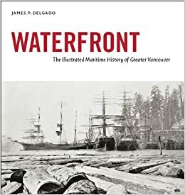 Waterfront: The Illustrated Maritime History of Greater Vancouver by James P. Delgado