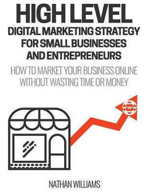 High Level Digital Marketing Strategy For Small Business Owners And Entrepreneurs: How To Market Your Business Online Without Wasting Time & Money by Nathan Williams