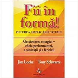 Fii în formă! Puterea implicării totale: Gestionarea energiei - cheia performanței, a sănătății și a fericirii by Tony Schwartz, Jim Loehr