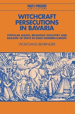 Witchcraft Persecutions in Bavaria: Popular Magic, Religious Zealotry and Reason of State in Early Modern Europe by Wolfgang Behringer