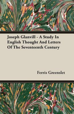 Joseph Glanvill - A Study in English Thought and Letters of the Seventeenth Century by Ferris Greenslet