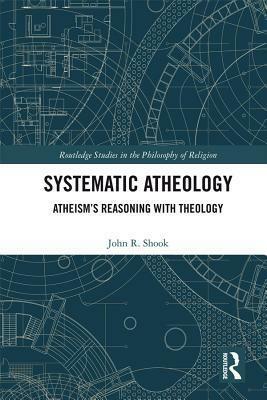 Systematic Atheology: Atheism's Reasoning with Theology by John R. Shook