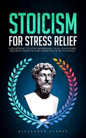 Stoicism for Stress Relief: A Blueprint To Stop Worrying, Calm Your Mind, Relieve Stress, and Find Inner Peace with Stoics (Self Mastery) by Alexander Clarke