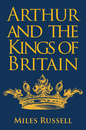 Arthur and the Kings of Britain: The Historical Truth Behind the Myths by Miles Russell