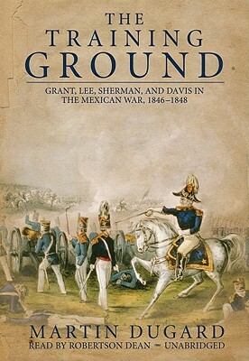 The Training Ground: Grant, Lee, Sherman, and Davis in the Mexican War, 1846-1848 by Martin Dugard