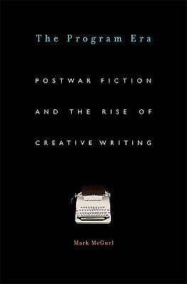 The Program Era: Postwar Fiction and the Rise of Creative Writing by Mark McGurl