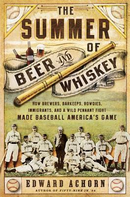 The Summer of Beer and Whiskey: How Brewers, Barkeeps, Rowdies, Immigrants, and a Wild Pennant Fight Made Baseball America's Game by Edward Achorn