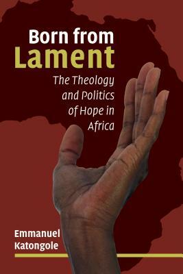 Born from Lament: The Theology and Politics of Hope in Africa by Emmanuel Katongole