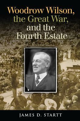 Woodrow Wilson, the Great War, and the Fourth Estate by James D. Startt