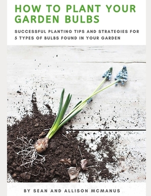 How to Plant Your Garden Bulbs: Successful Planting Tips and Strategies for 5 Types of Bulbs Found in Your Garden by Allison McManus, Sean McManus