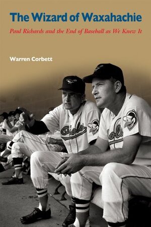 The Wizard of Waxahachie: Paul Richards and the End of Baseball as We Knew It by Warren Corbett