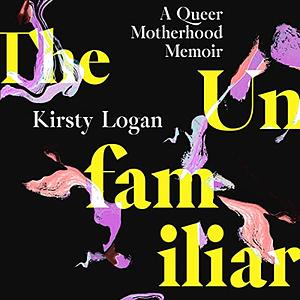 The Unfamiliar: A Queer Motherhood Memoir by Kirsty Logan