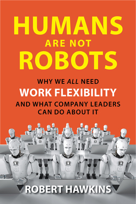 Humans Are Not Robots: Why We All Need Work Flexibility and What Company Leaders Can Do about It by Robert Hawkins
